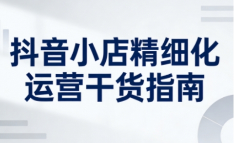 抖音小店精细化运营干货指南新版，助力商家系统提升店铺运营能力(更新26年5月)-热点1站 - 热点知汇专注网赚项目资源知识聚汇