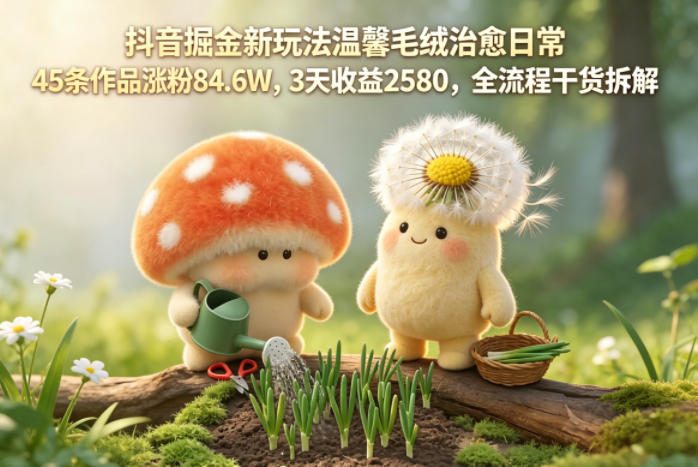 抖音掘金新玩法温馨毛绒治愈日常，45条作品涨粉84.6W，3天收益2580，全流程干货拆解-热点1站 - 热点知汇专注网赚项目资源知识聚汇
