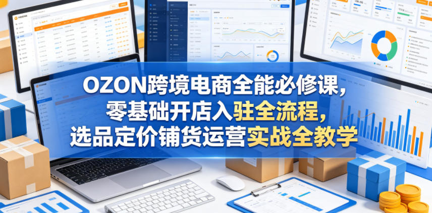 OZON跨境电商全能必修课，零基础开店入驻全流程，选品定价铺货运营实战全教学-热点1站 - 热点知汇专注网赚项目资源知识聚汇