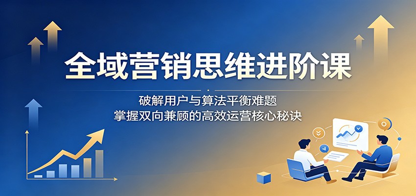 全域营销思维进阶课：破解用户与算法平衡难题，掌握双向兼顾的高效运营核心秘诀-热点1站 - 热点知汇专注网赚项目资源知识聚汇