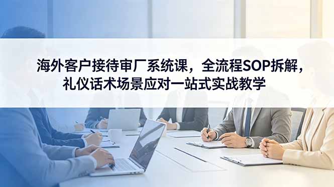 海外客户接待审厂系统课，全流程SOP拆解，礼仪话术场景应对一站式实战教学-热点1站 - 热点知汇专注网赚项目资源知识聚汇