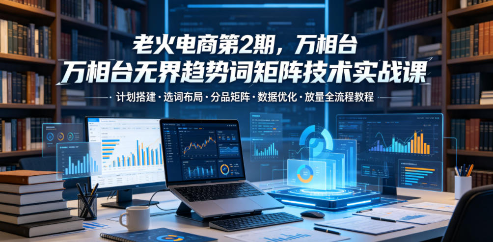 老火电商第2期，万相台无界趋势词矩阵技术实战课，计划搭建・选词布局・分品矩阵・数据优化・放量全流程教程-热点1站 - 热点知汇专注网赚项目资源知识聚汇